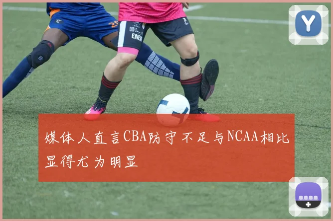 媒体人直言CBA防守不足与NCAA相比显得尤为明显