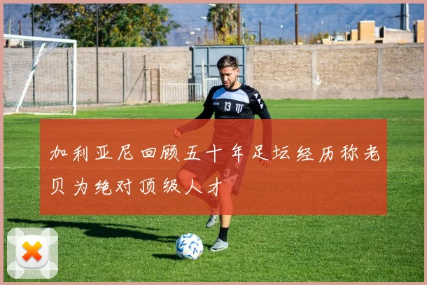 加利亚尼回顾五十年足坛经历称老贝为绝对顶级人才