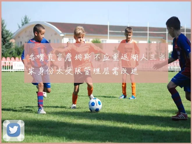 名嘴直言詹姆斯不应重返湖人三当家身份太受限管理层需改进