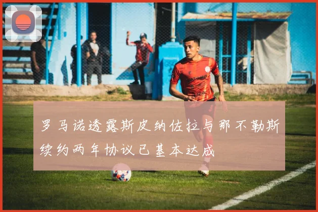 罗马诺透露斯皮纳佐拉与那不勒斯续约两年协议已基本达成