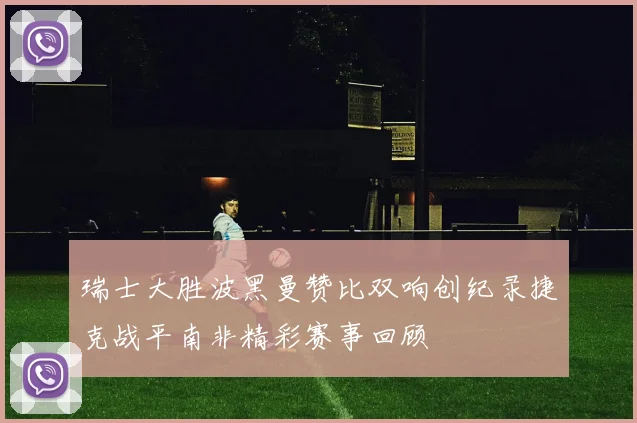 瑞士大胜波黑曼赞比双响创纪录捷克战平南非精彩赛事回顾
