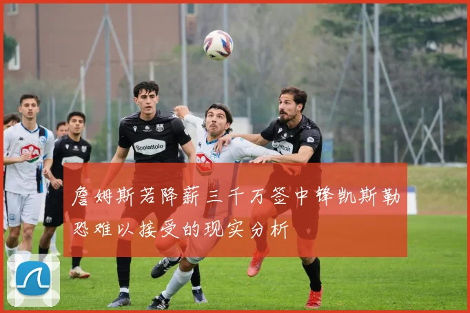 詹姆斯若降薪三千万签中锋凯斯勒恐难以接受的现实分析