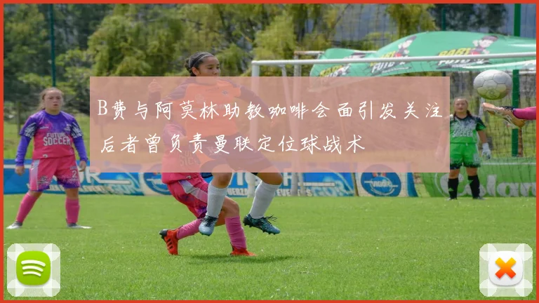 B费与阿莫林助教咖啡会面引发关注后者曾负责曼联定位球战术