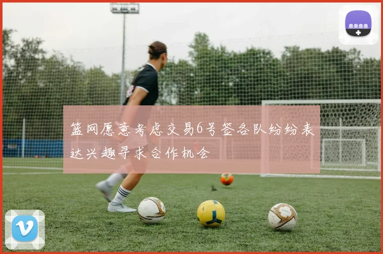 篮网愿意考虑交易6号签各队纷纷表达兴趣寻求合作机会
