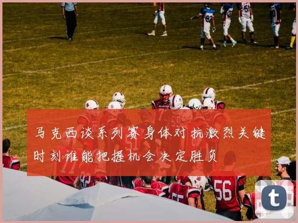马克西谈系列赛身体对抗激烈关键时刻谁能把握机会决定胜负