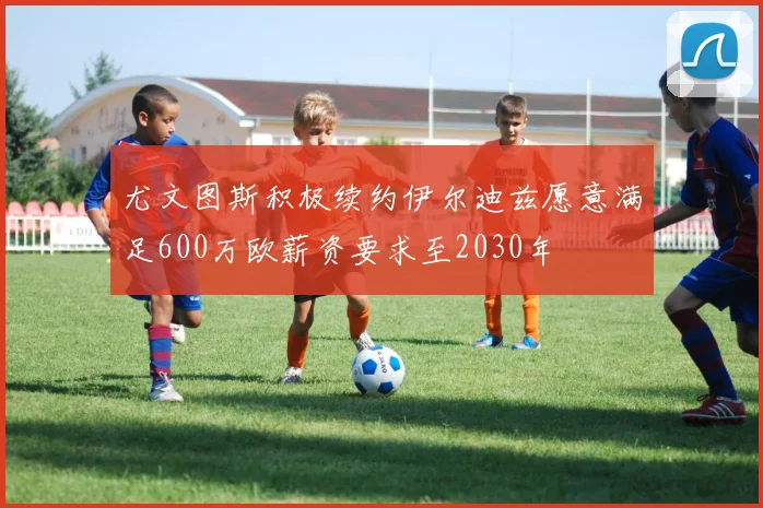 尤文图斯积极续约伊尔迪兹愿意满足600万欧薪资要求至2030年