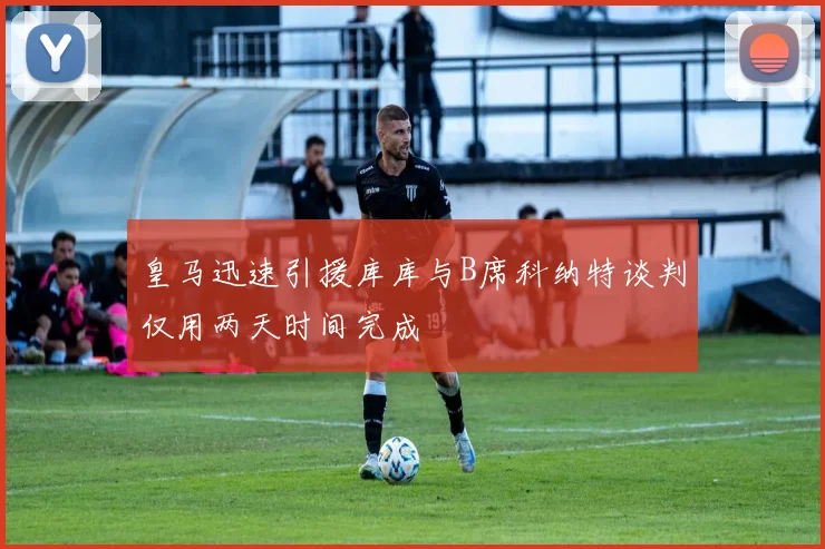 皇马迅速引援库库与B席科纳特谈判仅用两天时间完成
