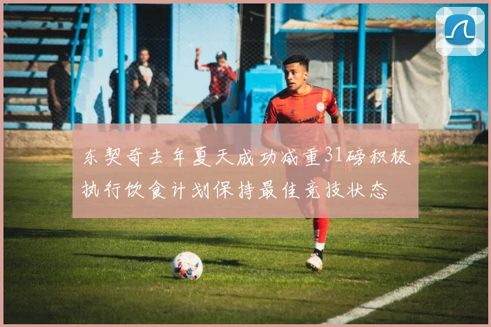 东契奇去年夏天成功减重31磅积极执行饮食计划保持最佳竞技状态
