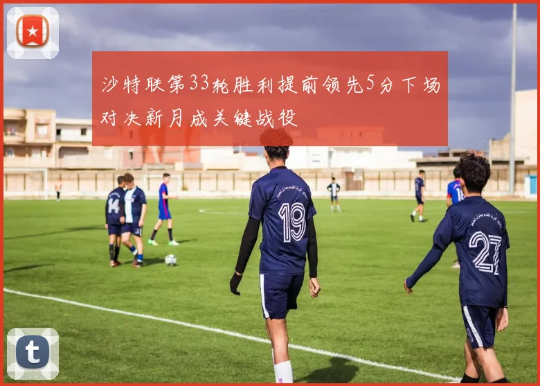 沙特联第33轮胜利提前领先5分下场对决新月成关键战役