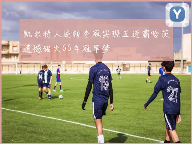 凯尔特人逆转夺冠实现五连霸哈茨遗憾错失66年冠军梦