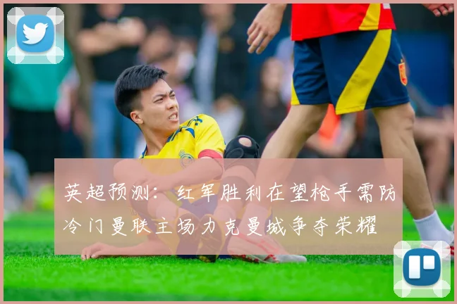 英超预测：红军胜利在望枪手需防冷门曼联主场力克曼城争夺荣耀